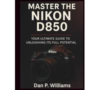 MASTER THE NIKON D850: Your Ultimate Guide to Unleashing Its Full Potential (Complete Camera Mastery)
