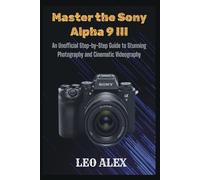 Master the Sony Alpha 9 III: An Unofficial Step-by-Step Guide to Stunning Photography and Cinematic Videography