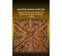 MASTER WOOD CARVING: Essential Skills and Projects for Beginners to Start Creating Today