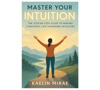MASTER YOUR INTUITION: The Step-by-Step Guide to Making Confident, Life-Changing Decisions
