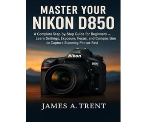 MASTER YOUR NIKON D850: A Complete Step-by-Step Guide for Beginners - Learn Settings, Exposure, Focus, and Composition to Capture Stunning Photos Fast