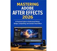 MASTERING ADOBE AFTER EFFECTS 2026: A Practical Guide to Professional Motion Design, Compositing, and Cinematic Visual Effects