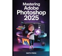 Mastering Adobe Photoshop 2025: The Complete Step-by-Step Guide to Photo Editing, Graphic Design, and Unlocking AI-Powered Creativity
