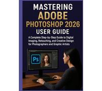 MASTERING ADOBE PHOTOSHOP 2026 USER GUIDE: A Complete Step-by-Step Guide to Digital Imaging, Retouching, and Creative Design for Photographers and Graphic Artists