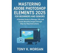 Mastering Adobe Photoshop Elements 2025 for Beginners and Seniors: A Detailed Guide to Manage, Edit, and Create Beautiful Images through Step-by-Step Instructions