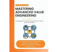 Mastering Advanced Value Engineering: A Comprehensive Guide to Applying Value Engineering Principles for Cost Optimization, Innovation, and Strategic Decision-Making