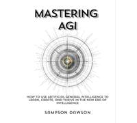 Mastering AGI: How to Use Artificial General Intelligence to Learn, Create, and Thrive in the New Era of Intelligence