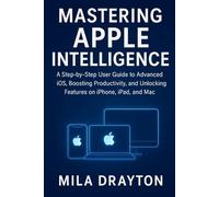 Mastering Apple Intelligence: A Step-by-Step User Guide to Advanced iOS, Boosting Productivity, and Unlocking Features on iPhone, iPad, and Mac