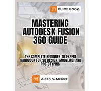 MASTERING AUTODESK FUSION 360 GUIDE: The Complete Beginner-to-Expert Handbook for 3D Design, Modeling, and Prototyping