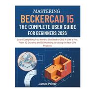 Mastering Beckercad 15 The Complete User Guide for Beginners: Learn Everything You Need to Use BeckerCAD 15 Like a Pro, From 2D Drawing and 3D Modeling to taking on Real-Life Projects