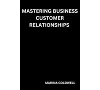 Mastering Business Customer Relationships: Strategies for Creating Meaningful, Value-Driven Relationships with Clients