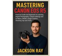 MASTERING CANON EOS R5: Practical Guide and Approach to Learning Digital Photography, Camera Settings and its Basics, Modes, image creation, Shooting Tips and Tricks
