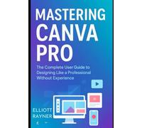 Mastering Canva Pro: The Complete User Guide to Designing Like a Professional Without Experience (Application and Multimedia Software Tools)