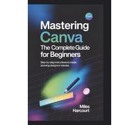 MASTERING CANVA: The Complete Guide for Beginners: Step-by-Step Instructions to Create Stunning Designs in Minutes