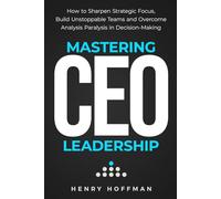 Mastering CEO Leadership: How to Sharpen Strategic Focus, Build Unstoppable Teams and Overcome Analysis Paralysis in Decision-Making