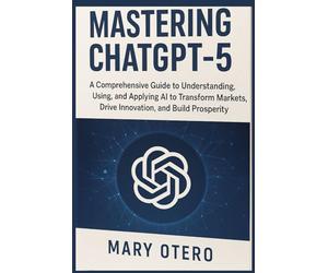 MASTERING CHATGPT 5: A Comprehensive Guide to Understanding, Using, and Applying AI to, transform Markets, Drive Innovation, and Build Prosperity
