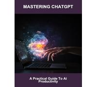 Mastering Chatgpt: A Practical Guide To AI Productivity