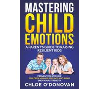 Mastering Child Emotions A Parent's Guide to Raising Resilient Kids: Proven Tools to Help Children Manage Feelings and Build Emotional Strength