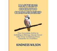 MASTERING COCKATOO COMPANIONSHIP: The Complete Guide to Building a Strong, Happy Bond with Your Cockatoo: From Behavior to Nutrition