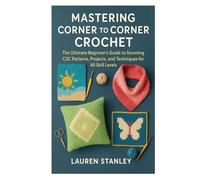 MASTERING CORNER TO CORNER CROCHET: The Ultimate Beginner’s Guide to Stunning C2C Patterns, Projects, and Techniques for All Skill Levels