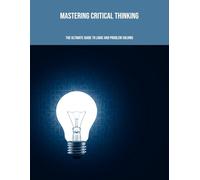Mastering Critical Thinking: The Ultimate Guide To Logic And Problem Solving