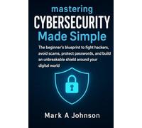 Mastering Cybersecurity Made Simple: The beginner's blueprint to fight hackers, avoid scams, protect passwords, and build an unbreakable shield around your digital World