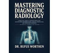 Mastering Diagnostic Radiology: A Practical Guide to Imaging Modalities, System-Based Interpretation, Clinical Correlation, and Radiologic Diagnosis for Medical Students and Trainees