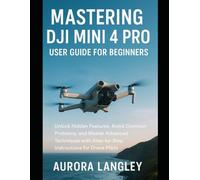 Mastering DJI Mini 4 Pro User Guide for Beginners: Unlock Hidden Features, Avoid Common Problems, and Master Advanced Techniques with Step-by-Step Instructions for Drone Pilots