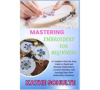 MASTERING EMBROIDERY FOR BEGINNERS: A Complete Step-by-Step Guide to Hand and Machine Embroidery, Creative Stitches, and Starting Your Own Embroidery Business