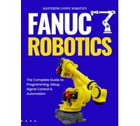 Mastering FANUC Robotics : The Complete Guide to Programming, Setup, Signal Control & Automation