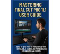 MASTERING FINAL CUT PRO 11.1 USER GUIDE: A Step-by-Step Guide to Professional Video Editing, Color Grading, and Motion Graphics for Beginners and Experts