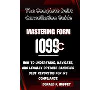 MASTERING FORM 1099-C: The Complete Debt Cancellation Guide: How to Understand, Navigate, and Legally Optimize Canceled Debt Reporting for IRS Compliance