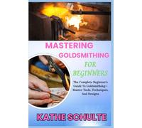 MASTERING GOLDSMITHING FOR BEGINNERS: The Complete Beginner’s Guide To Goldsmithing-Master Tools, Techniques, And Designs
