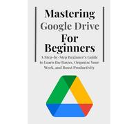Mastering Google Drive For Beginners: A Step-by-Step Beginner’s Guide to Learn the Basics, Organize Your Work, and Boost Productivity