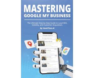 MASTERING GOOGLE MY BUSINESS: The Ultimate Step-by-Step Guide to Local SEO, Visibility, and Customer Acquisition By RankTitan.AI