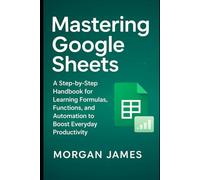 Mastering Google Sheets: A Step-by-Step Handbook for Learning Formulas, Functions, and Automation to Boost Everyday Productivity