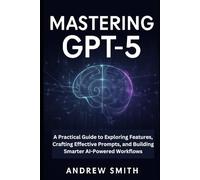 Mastering GPT-5: A Practical Guide to Exploring Features, Crafting Effective Prompts, and Building Smarter AI-Powered Workflows (AI, BOT and gadgets updates)