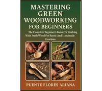 MASTERING GREEN WOODWORKING FOR BEGINNERS: The Complete Beginner’s Guide To Working With Fresh Wood For Rustic And Handmade Creations