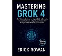 MASTERING GROK 4: The Ultimate Beginner-to-Expert Guide to Skyrocket Productivity, Create AI Agents, and Unlock 200+ Prompts with Profitable Business Models