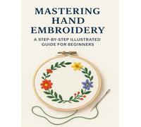 Mastering Hand Embroidery: A Step-by-Step Illustrated Guide for Beginners: Learn Essential Stitches, Creative Projects, and Finishing Techniques for Beautiful Embroidery Art