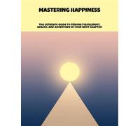 Mastering Happiness: The Ultimate Guide To Finding Fulfillment, Health, And Adventure In Your Next Chapter