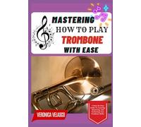 MASTERING HOW TO PLAY TROMBONE WITH EASE: A Step-By-Step Guide To Learning, Mastering, And Perfecting Your Trombone Skills