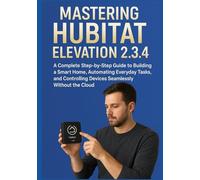MASTERING HUBITAT ELEVATION 2.3.4: A Complete Step-by-Step Guide to Building a Smart Home, Automating Everyday Tasks, and Controlling Devices Seamlessly Without the Cloud
