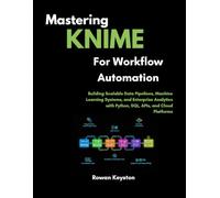 Mastering KNIME for Workflow Automation: Building Scalable Data Pipelines, Machine Learning Systems, and Enterprise Analytics with Python, SQL, APIs, and Cloud Platforms