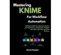Mastering KNIME for Workflow Automation: Building Scalable Data Pipelines, Machine Learning Systems, and Enterprise Analytics with Python, SQL, APIs, and Cloud Platforms