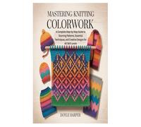 MASTERING KNITTING COLORWORK: A Complete Step-by-Step Guide to Stunning Patterns, Essential Techniques, and Creative Designs for All Skill Levels