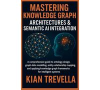 Mastering Knowledge Graph Architectures & Semantic AI Integration: A Comprehensive Guide to Ontology Design, Graph-Data Modelling, Entity-Relationship ... Frameworks for Intelligent Systems