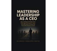 MASTERING LEADERSHIP AS A CEO: How to Sharpen Strategic Focus, Build High-Performance Teams, and Make Better Decisions for Sustainable Business Growth