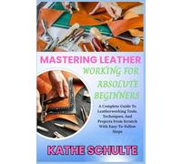 MASTERING LEATHER WORKING FOR ABSOLUTE BEGINNERS: A Complete Guide To Leatherworking Tools, Techniques, And Projects From Scratch With Easy-To-Follow Steps