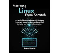 Mastering Linux from Scratch: A Practical Beginners Guide with Hands on Projects to Mastering Command Line, Shell Scripting and System Administration